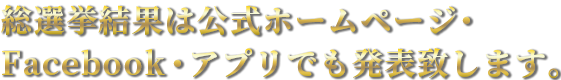 総選挙結果は公式ホームページ・Facebook・アプリでも発表致します。